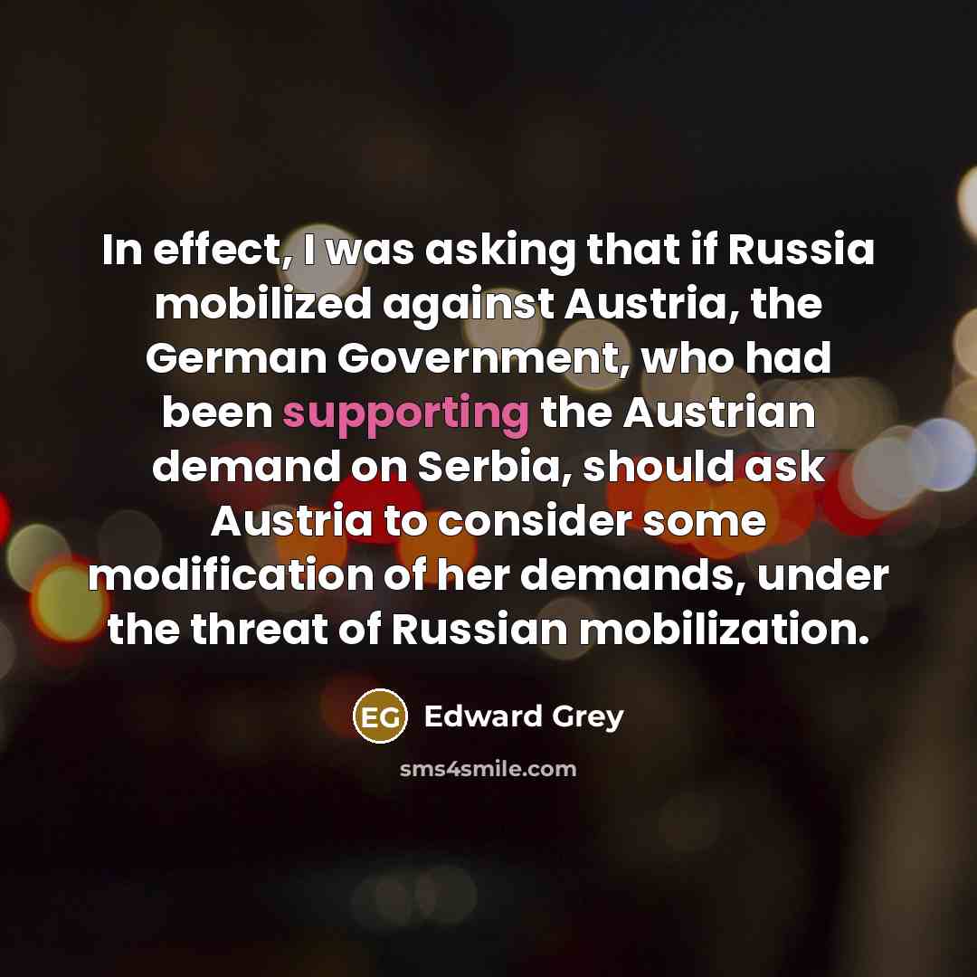 “In effect, I was asking that if Russia mobilized against Austria, the German Government, who had been supporting the Austrian demand on Serbia, should ask Austria to consider some modification of her demands, under the threat of Russian mobilization.” quote by Edward Grey