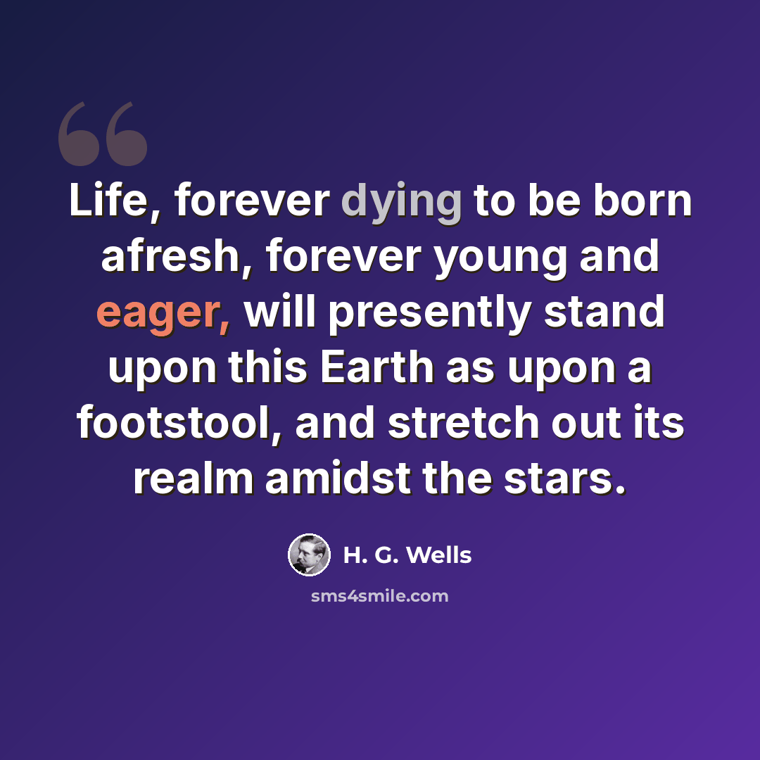 “Life, forever dying to be born afresh, forever young and eager, will presently stand upon this Earth as upon a footstool, and stretch out its realm amidst the stars.” quote by H. G. Wells