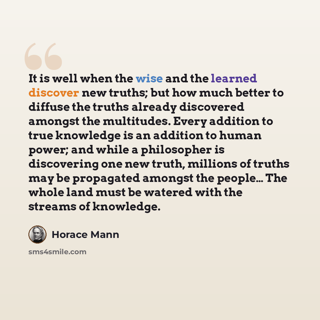 “It is well when the wise and the learned discover new truths; but how much better to diffuse the truths already discovered amongst the multitudes. Every addition to true knowledge is an addition to human power; and while a philosopher is discovering one new truth, millions of truths may be…” quote by Horace Mann