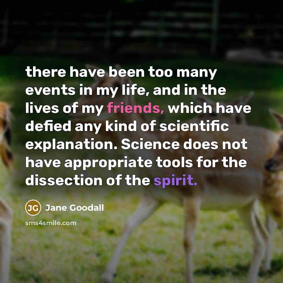 “there have been too many events in my life, and in the lives of my friends, which have defied any kind of scientific explanation. Science does not have appropriate tools for the dissection of the spirit.” quote by Jane Goodall