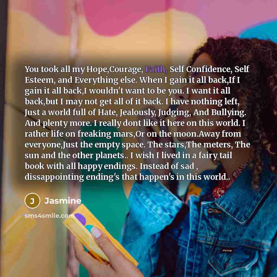 “You took all my Hope,Courage, Faith, Self Confidence, Self Esteem, and Everything else. When I gain it all back,If I gain it all back,I wouldn't want to be you. I want it all back,but I may not get all of it back. I have nothing left, Just a world full of Hate, Jealously, Judging, And Bullying…” quote by Jasmine