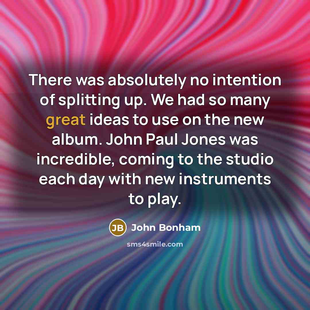 “There was absolutely no intention of splitting up. We had so many great ideas to use on the new album. John Paul Jones was incredible, coming to the studio each day with new instruments to play.” quote by John Bonham