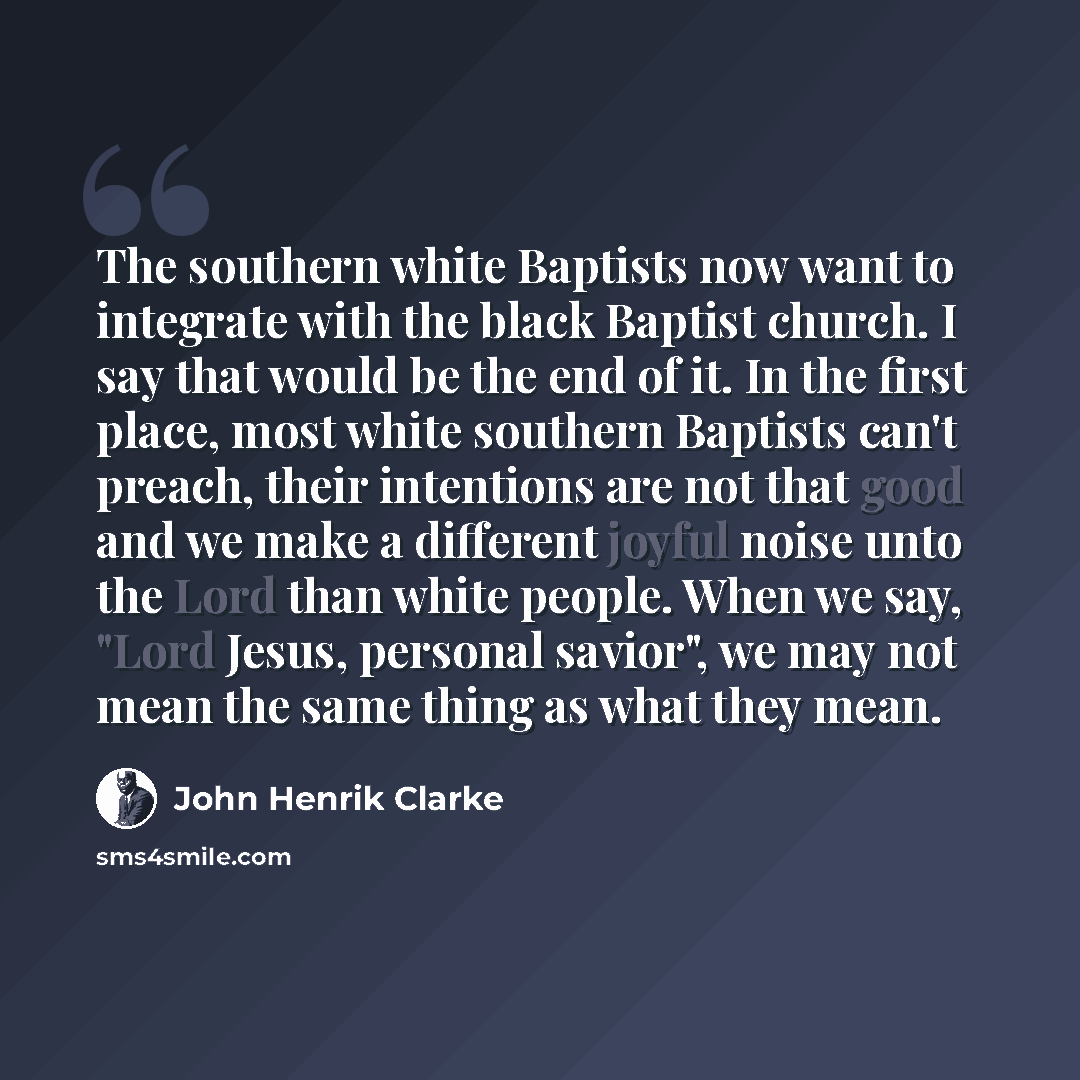 “The southern white Baptists now want to integrate with the black Baptist church. I say that would be the end of it. In the first place, most white southern Baptists can't preach, their intentions are not that good and we make a different joyful noise unto the Lord than white people. When we say…” quote by John Henrik Clarke