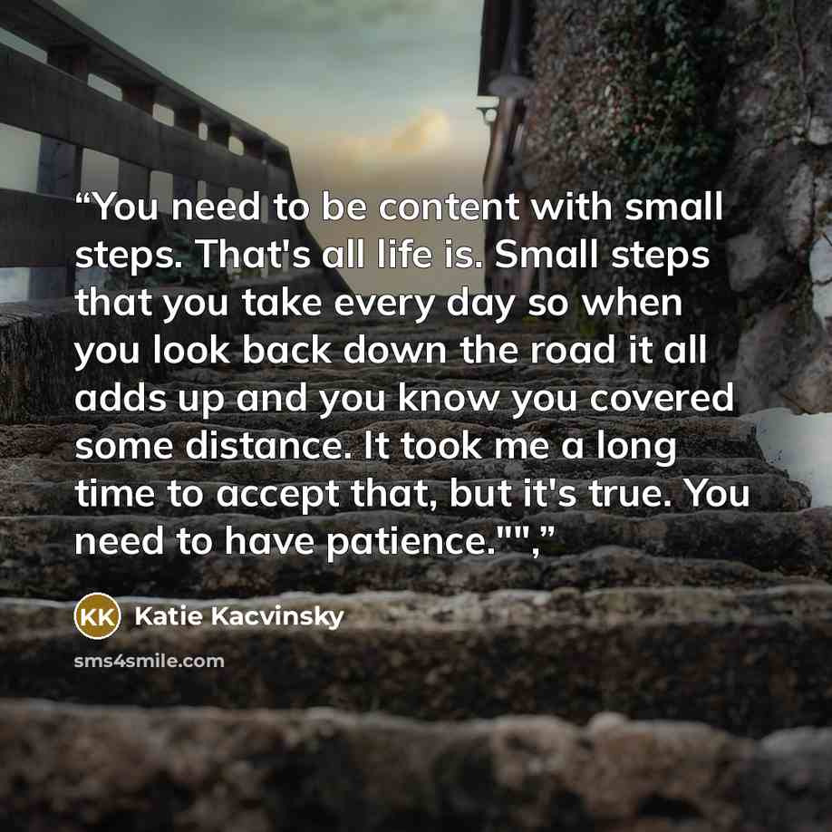 “You need to be content with small steps. That's all life is. Small steps that you take every day so when you look back down the road it all adds up and you know you covered some distance. It took me a long time to accept that, but it's true. You need to have patience."",” quote by Katie Kacvinsky