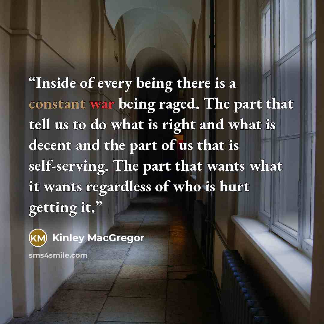 “Inside of every being there is a constant war being raged. The part that tell us to do what is right and what is decent and the part of us that is self-serving. The part that wants what it wants regardless of who is hurt getting it.” quote by Kinley MacGregor