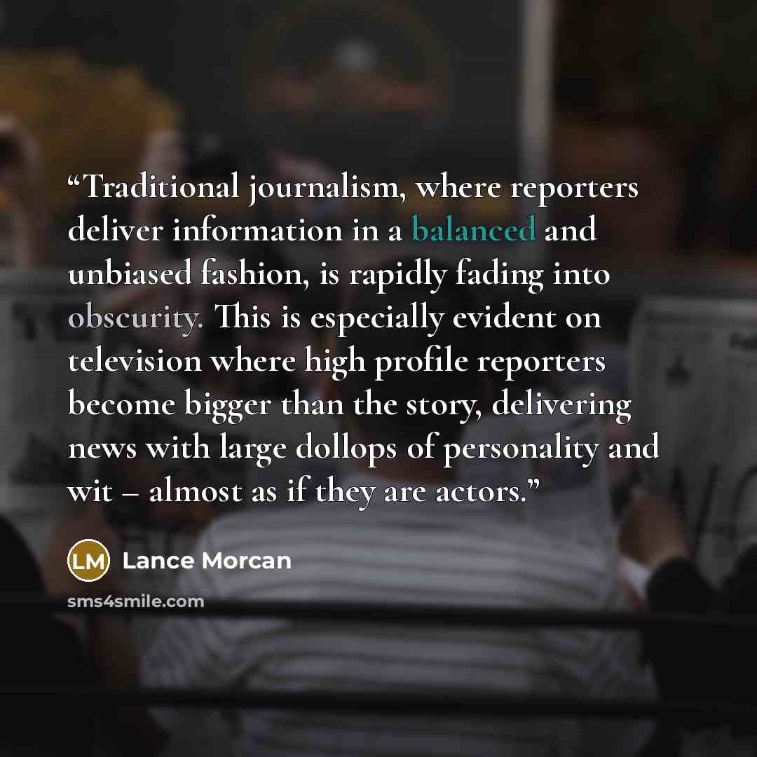 “Traditional journalism, where reporters deliver information in a balanced and unbiased fashion, is rapidly fading into obscurity. This is especially evident on television where high profile reporters become bigger than the story, delivering news with large dollops of personality and wit – almost…” quote by Lance Morcan