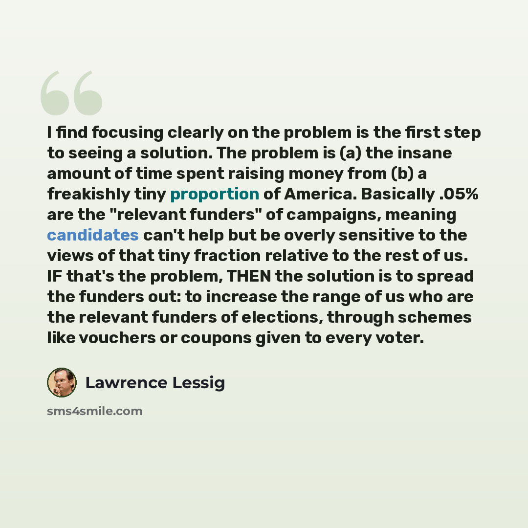 “I find focusing clearly on the problem is the first step to seeing a solution. The problem is (a) the insane amount of time spent raising money from (b) a freakishly tiny proportion of America. Basically .05% are the "relevant funders" of campaigns, meaning candidates can't help but be overly…” quote by Lawrence Lessig