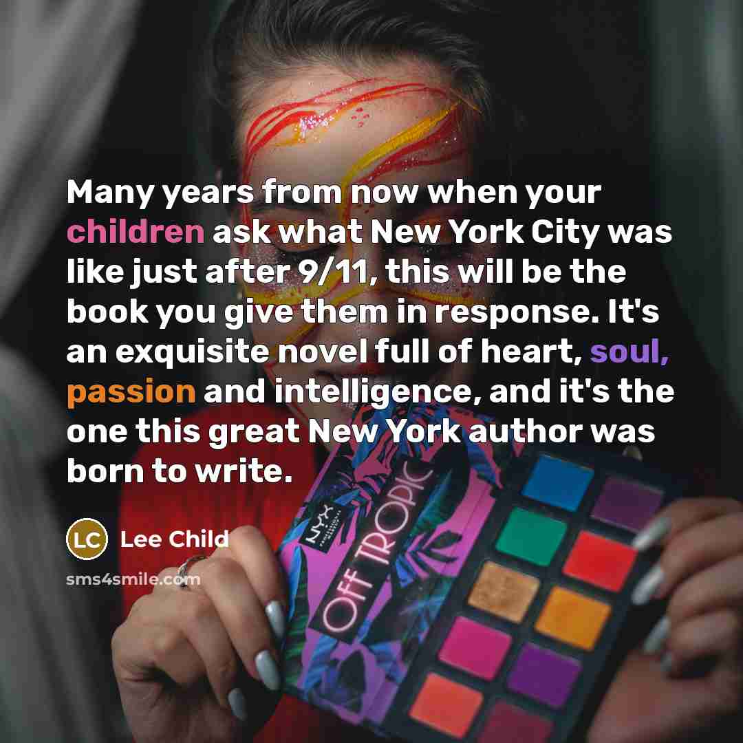 “Many years from now when your children ask what New York City was like just after 9/11, this will be the book you give them in response. It's an exquisite novel full of heart, soul, passion and intelligence, and it's the one this great New York author was born to write.” quote by Lee Child
