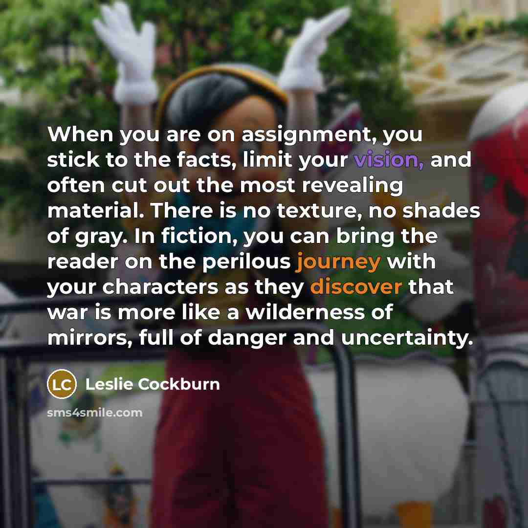 “When you are on assignment, you stick to the facts, limit your vision, and often cut out the most revealing material. There is no texture, no shades of gray. In fiction, you can bring the reader on the perilous journey with your characters as they discover that war is more like a wilderness of…” quote by Leslie Cockburn