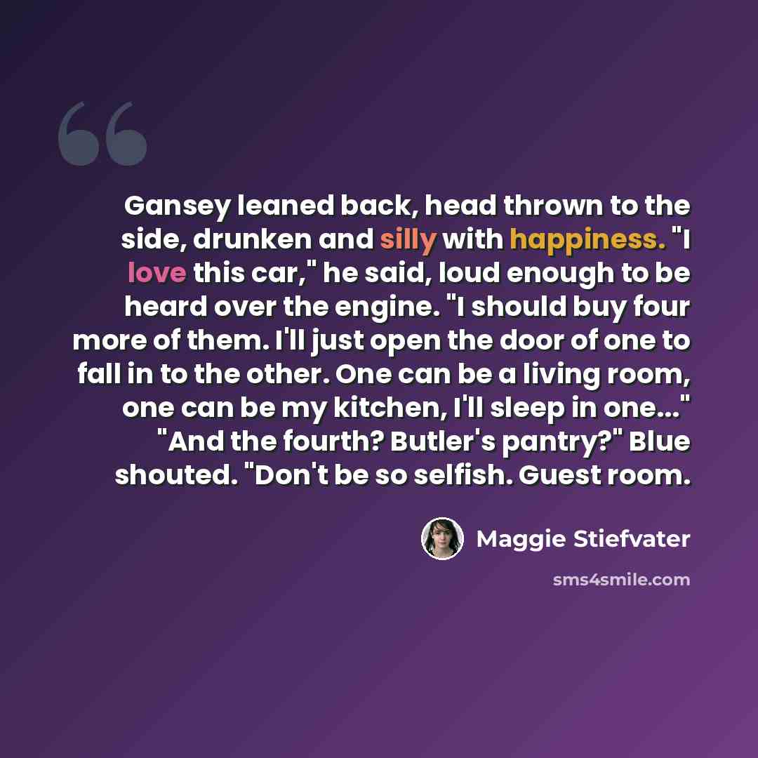 “Gansey leaned back, head thrown to the side, drunken and silly with happiness. "I love this car," he said, loud enough to be heard over the engine. "I should buy four more of them. I'll just open the door of one to fall in to the other. One can be a living room, one can be my kitchen, I'll sleep…” quote by Maggie Stiefvater