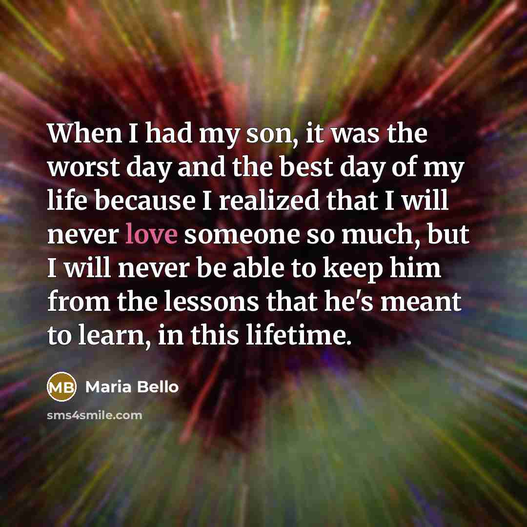 “When I had my son, it was the worst day and the best day of my life because I realized that I will never love someone so much, but I will never be able to keep him from the lessons that he's meant to learn, in this lifetime.” quote by Maria Bello