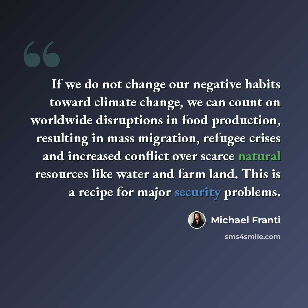 “If we do not change our negative habits toward climate change, we can count on worldwide disruptions in food production, resulting in mass migration, refugee crises and increased conflict over scarce natural resources like water and farm land. This is a recipe for major security problems.” quote by Michael Franti