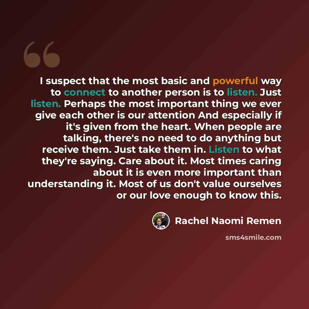 “I suspect that the most basic and powerful way to connect to another person is to listen. Just listen. Perhaps the most important thing we ever give each other is our attention And especially if it's given from the heart. When people are talking, there's no need to do anything but receive them…” quote by Rachel Naomi Remen