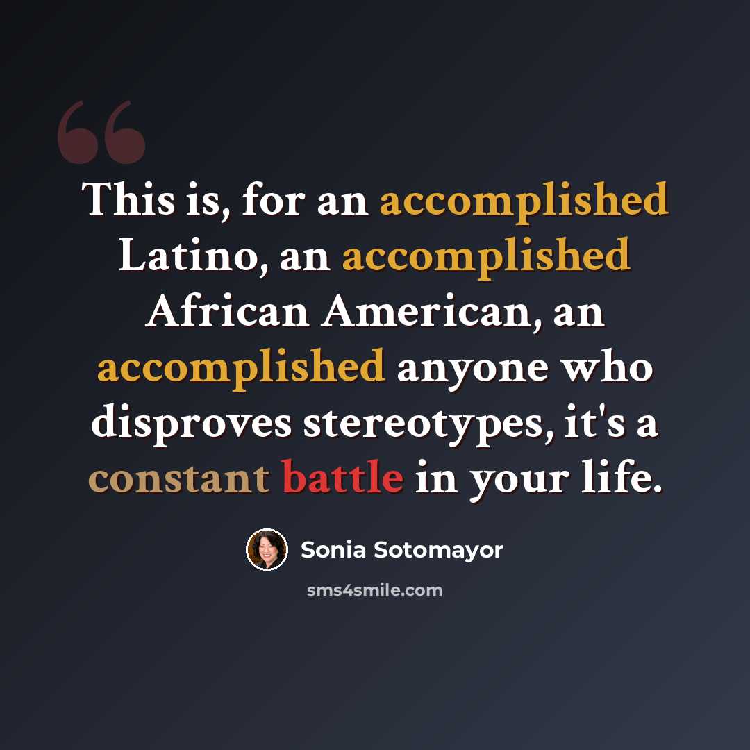 “This is, for an accomplished Latino, an accomplished African American, an accomplished anyone who disproves stereotypes, it's a constant battle in your life.” quote by Sonia Sotomayor