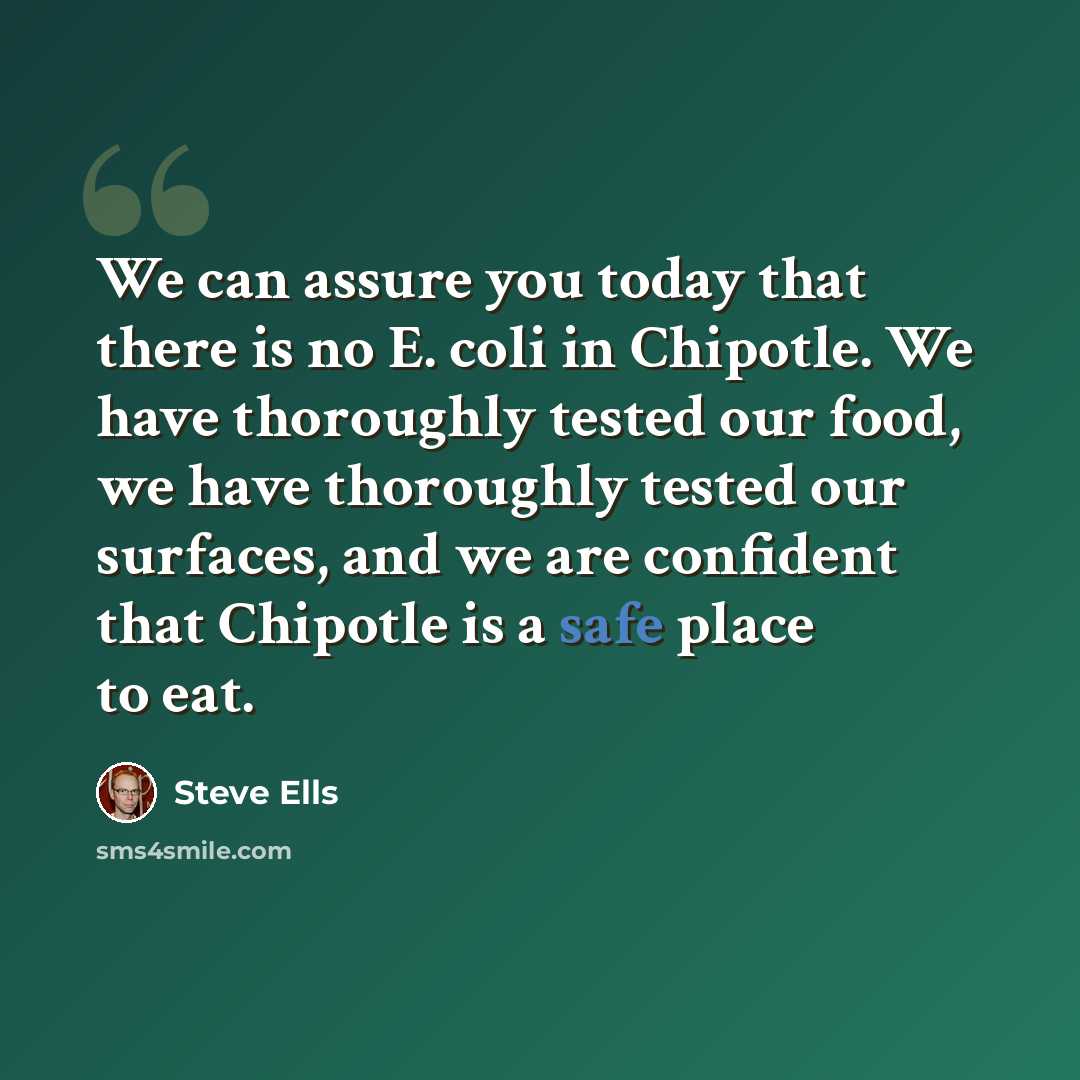 “We can assure you today that there is no E. coli in Chipotle. We have thoroughly tested our food, we have thoroughly tested our surfaces, and we are confident that Chipotle is a safe place to eat.” quote by Steve Ells