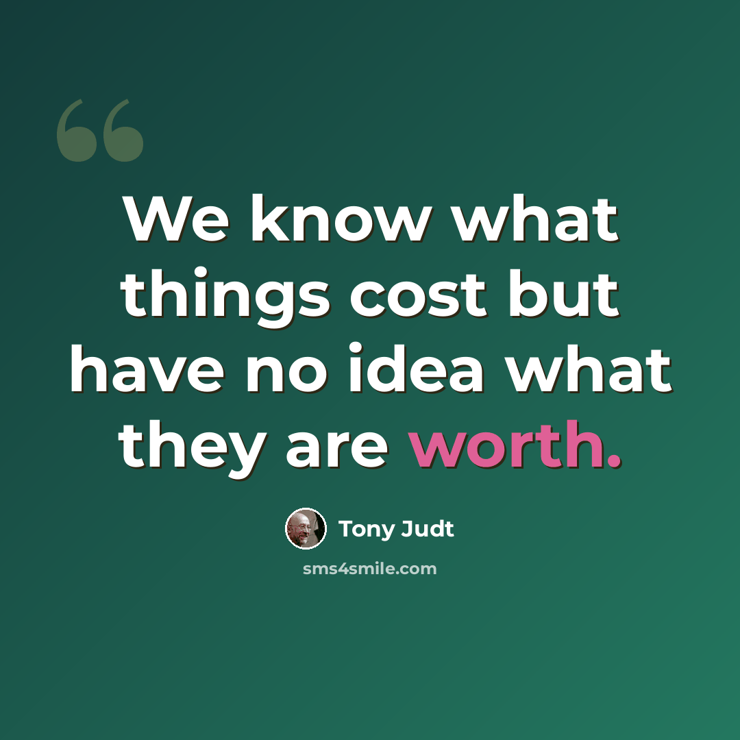 “We know what things cost but have no idea what they are worth.” quote by Tony Judt