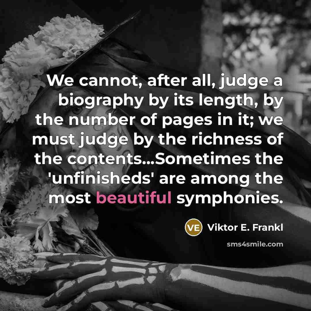 “We cannot, after all, judge a biography by its length, by the number of pages in it; we must judge by the richness of the contents...Sometimes the 'unfinisheds' are among the most beautiful symphonies.” quote by Viktor E. Frankl