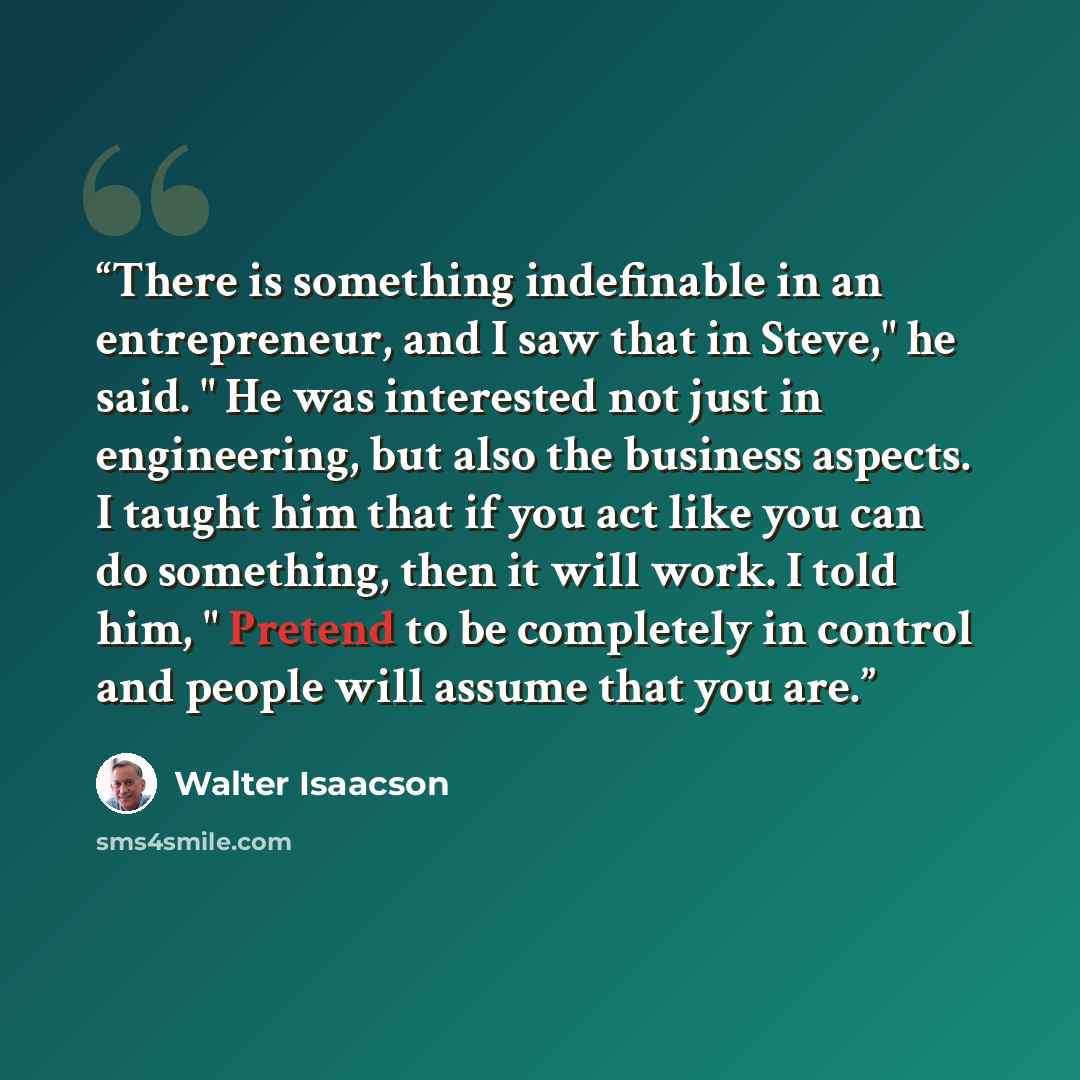 “There is something indefinable in an entrepreneur, and I saw that in Steve," he said. " He was interested not just in engineering, but also the business aspects. I taught him that if you act like you can do something, then it will work. I told him, " Pretend to be completely in control and people…” quote by Walter Isaacson