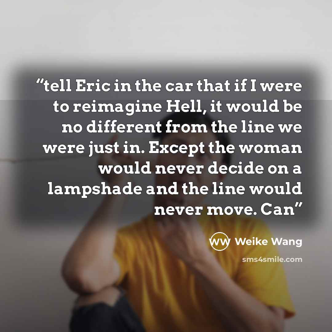 “tell Eric in the car that if I were to reimagine Hell, it would be no different from the line we were just in. Except the woman would never decide on a lampshade and the line would never move. Can” quote by Weike Wang