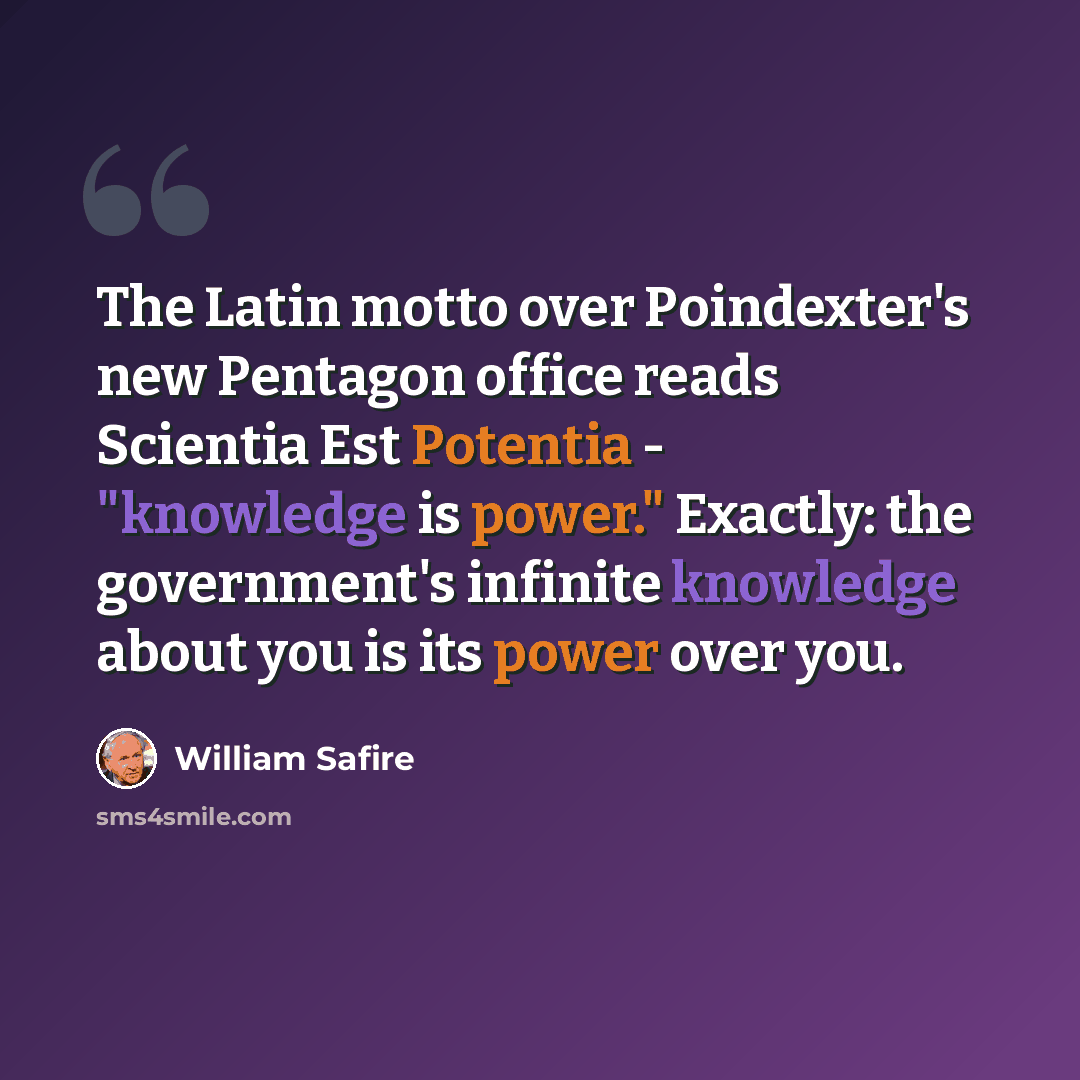 “The Latin motto over Poindexter's new Pentagon office reads Scientia Est Potentia - "knowledge is power." Exactly: the government's infinite knowledge about you is its power over you.” quote by William Safire
