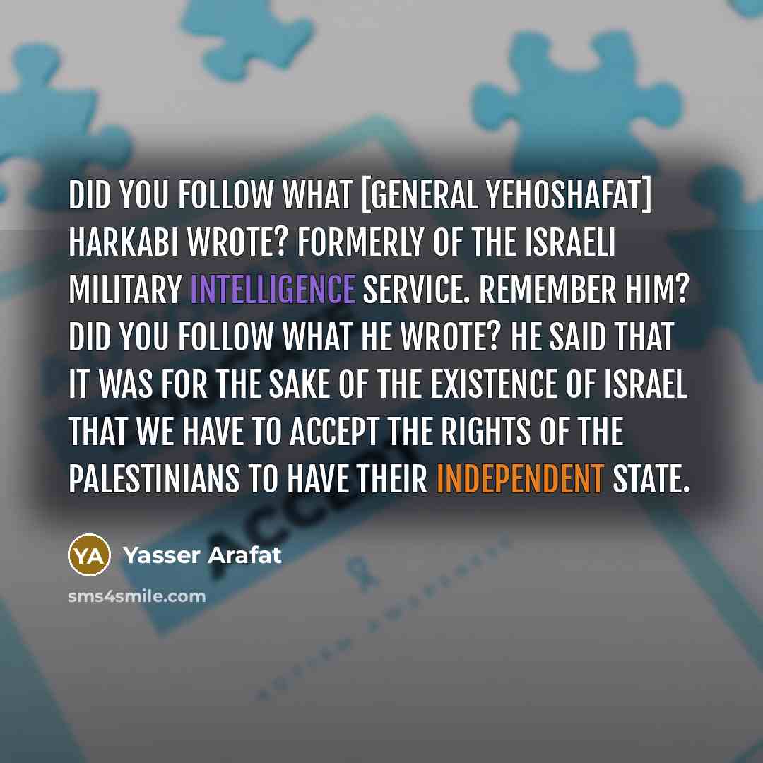 “Did you follow what [General Yehoshafat] Harkabi wrote? Formerly of the Israeli military intelligence service. Remember him? Did you follow what he wrote? He said that it was for the sake of the existence of Israel that we have to accept the rights of the Palestinians to have their independent…” quote by Yasser Arafat