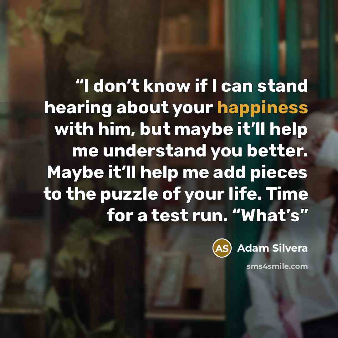 “I don’t know if I can stand hearing about your happiness with him, but maybe it’ll help me understand you better. Maybe it’ll help me add pieces to the puzzle of your life. Time for a test run. “What’s” quote by Adam Silvera
