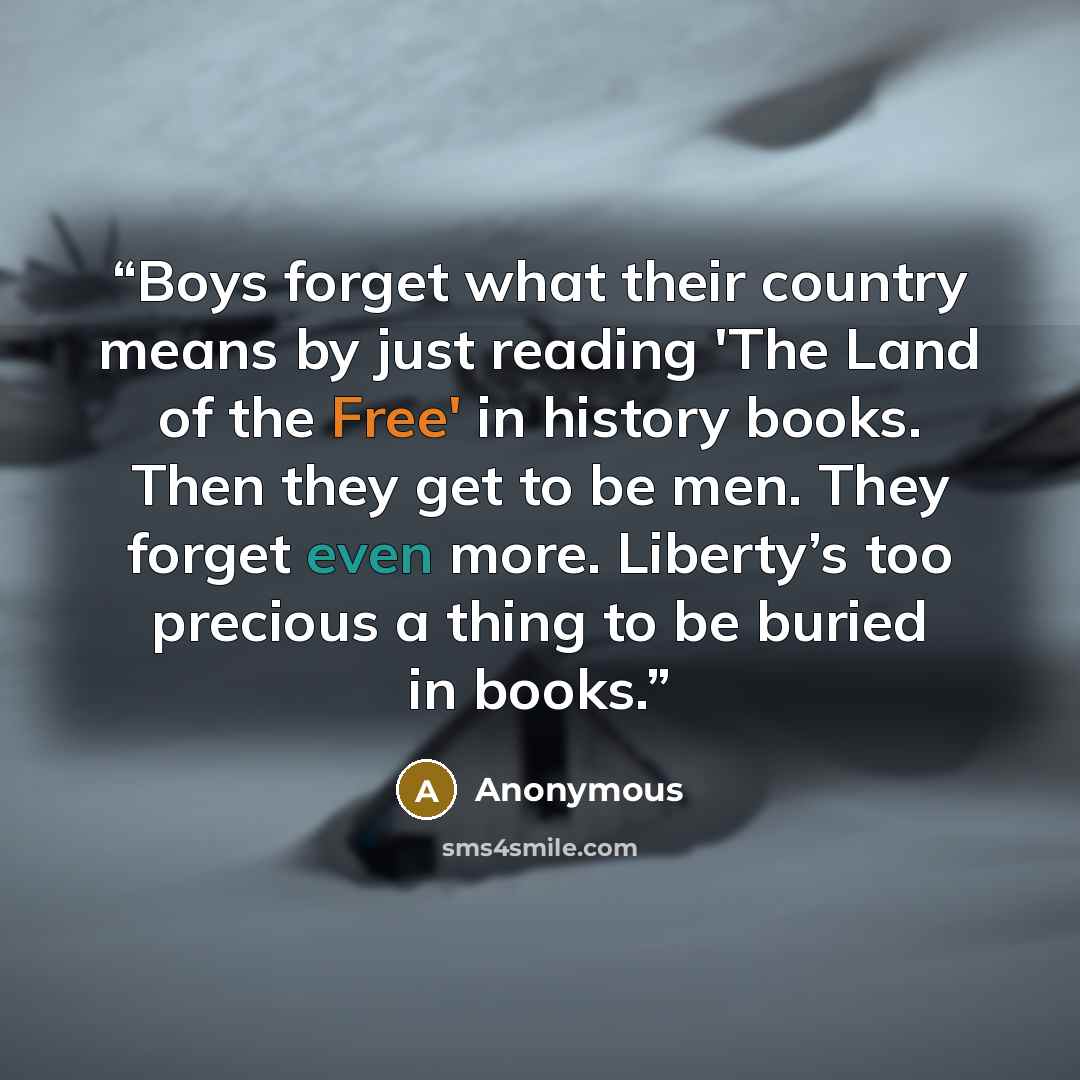 “Boys forget what their country means by just reading 'The Land of the Free' in history books. Then they get to be men. They forget even more. Liberty’s too precious a thing to be buried in books.” quote by Anonymous