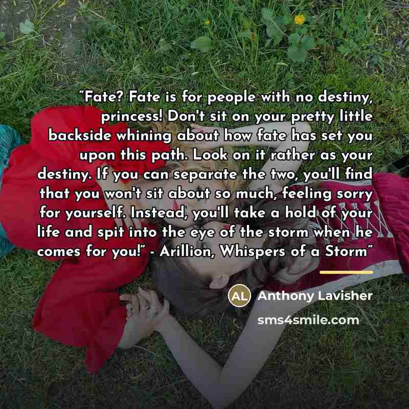 “Fate? Fate is for people with no destiny, princess! Don't sit on your pretty little backside whining about how fate has set you upon this path. Look on it rather as your destiny. If you can separate the two, you'll find that you won't sit about so much, feeling sorry for yourself. Instead, you'll…” quote by Anthony Lavisher