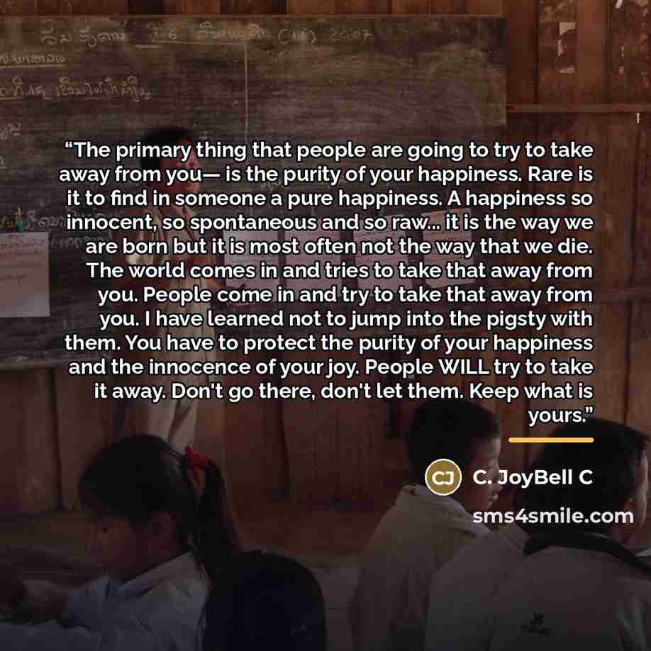 “The primary thing that people are going to try to take away from you— is the purity of your happiness. Rare is it to find in someone a pure happiness. A happiness so innocent, so spontaneous and so raw... it is the way we are born but it is most often not the way that we die. The world comes in…” quote by C. JoyBell C