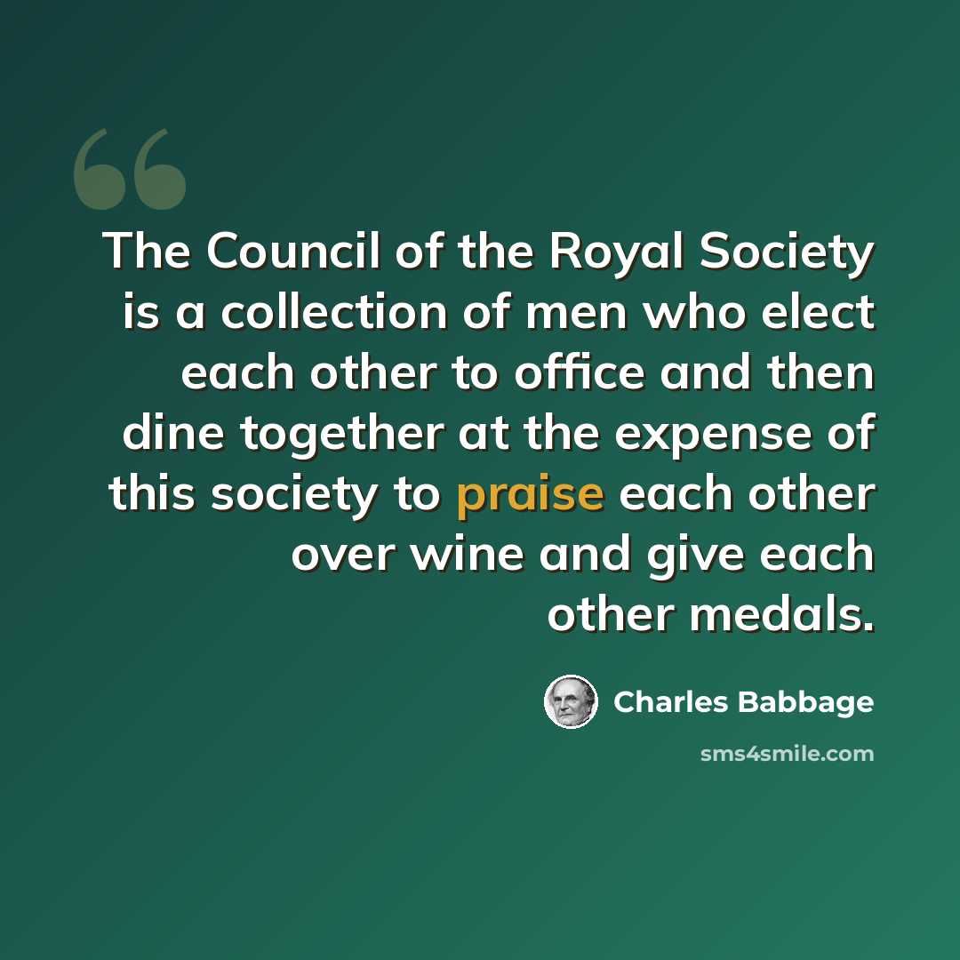 “The Council of the Royal Society is a collection of men who elect each other to office and then dine together at the expense of this society to praise each other over wine and give each other medals.” quote by Charles Babbage