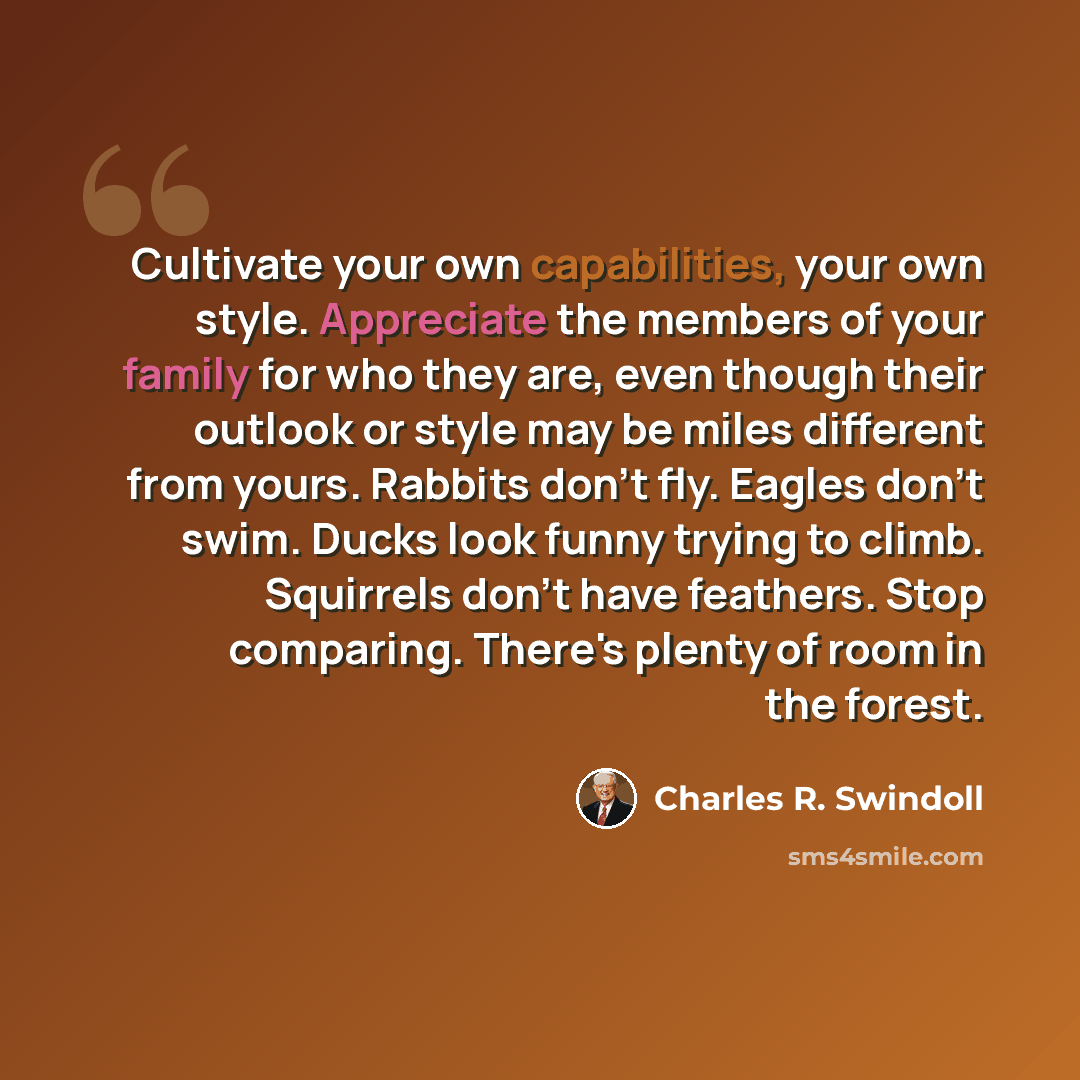 “Cultivate your own capabilities, your own style. Appreciate the members of your family for who they are, even though their outlook or style may be miles different from yours. Rabbits don't fly. Eagles don't swim. Ducks look funny trying to climb. Squirrels don't have feathers. Stop comparing…” quote by Charles R. Swindoll