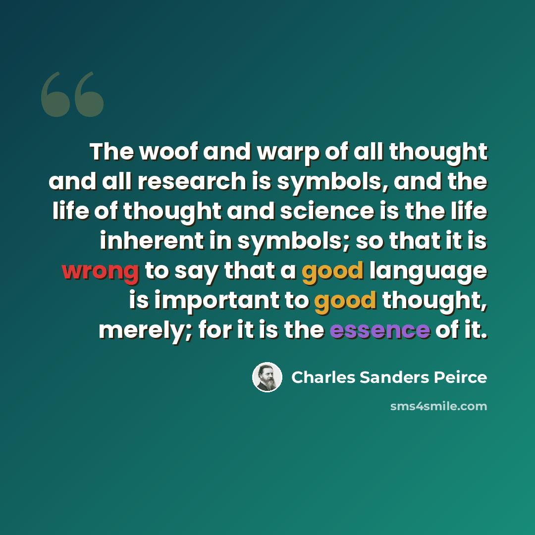 “The woof and warp of all thought and all research is symbols, and the life of thought and science is the life inherent in symbols; so that it is wrong to say that a good language is important to good thought, merely; for it is the essence of it.” quote by Charles Sanders Peirce
