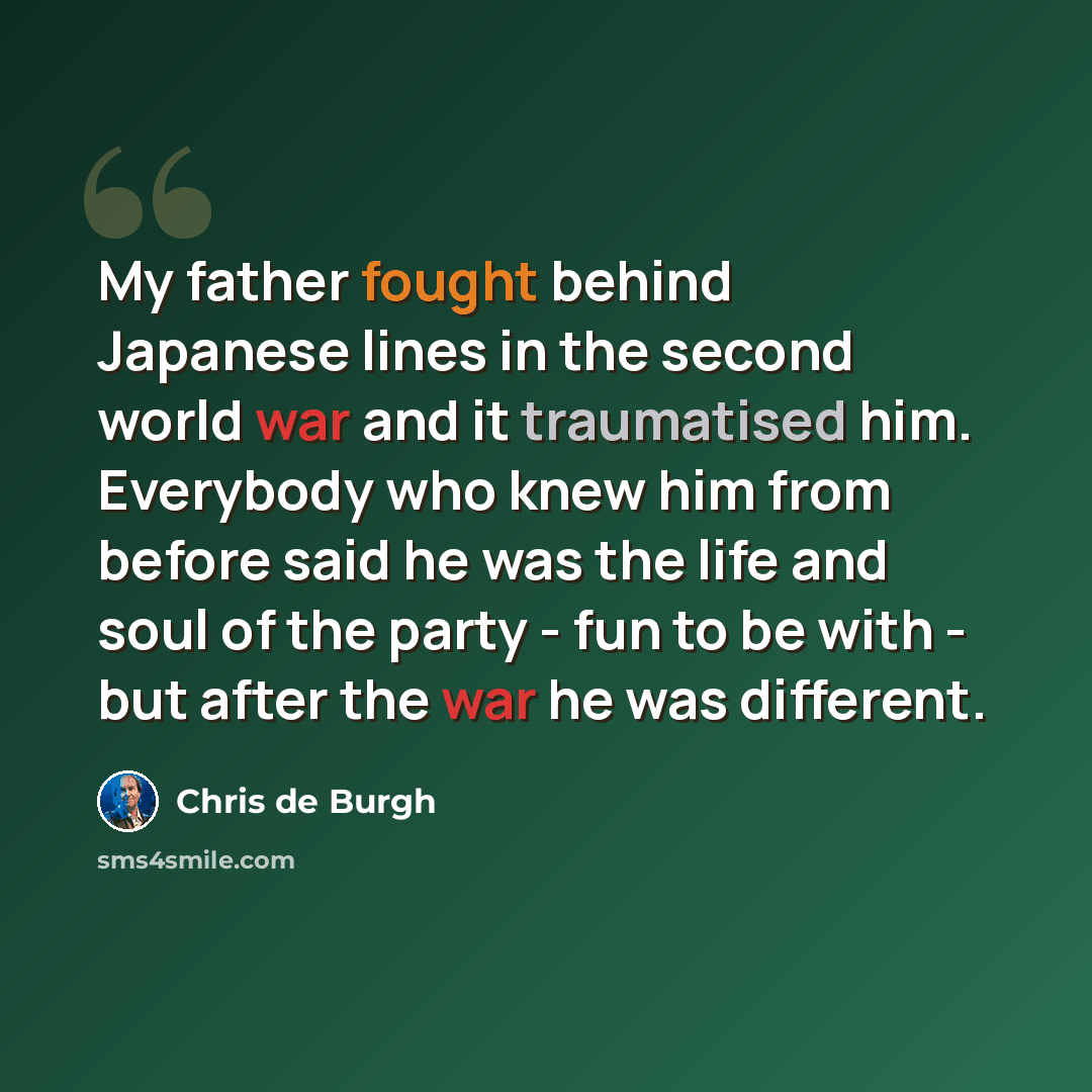 “My father fought behind Japanese lines in the second world war and it traumatised him. Everybody who knew him from before said he was the life and soul of the party - fun to be with - but after the war he was different.” quote by Chris de Burgh