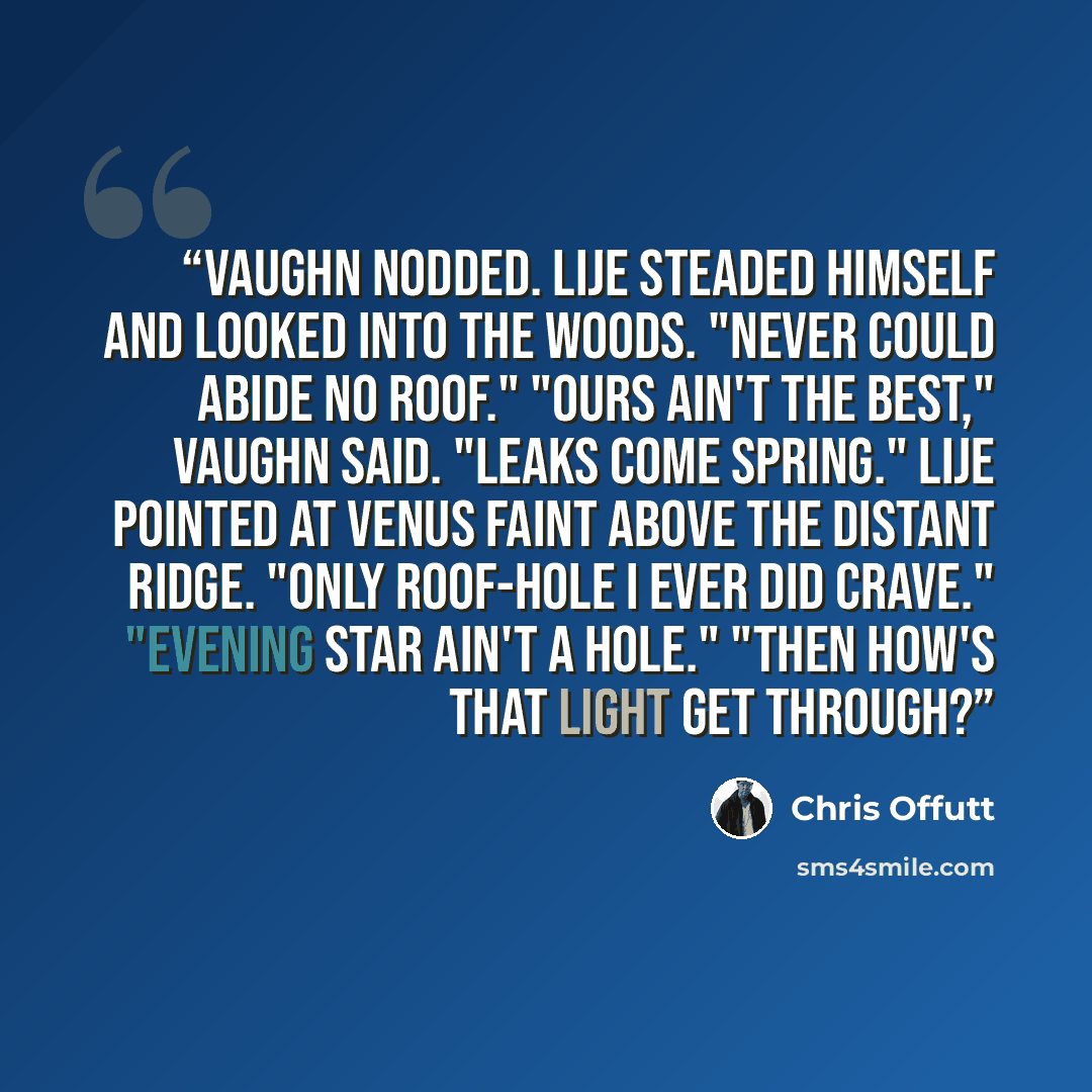 “Vaughn nodded. Lije steaded himself and looked into the woods. "Never could abide no roof." "Ours ain't the best," Vaughn said. "Leaks come spring." Lije pointed at Venus faint above the distant ridge. "only roof-hole I ever did crave." "Evening star ain't a hole." "Then how's that light get…” quote by Chris Offutt