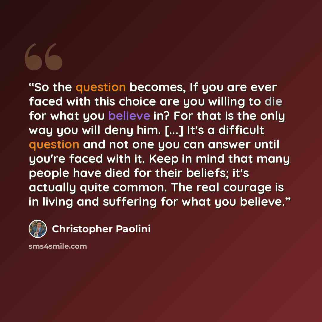 “So the question becomes, If you are ever faced with this choice are you willing to die for what you believe in? For that is the only way you will deny him. [...] It's a difficult question and not one you can answer until you're faced with it. Keep in mind that many people have died for their…” quote by Christopher Paolini