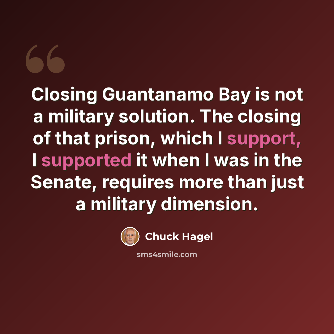 “Closing Guantanamo Bay is not a military solution. The closing of that prison, which I support, I supported it when I was in the Senate, requires more than just a military dimension.” quote by Chuck Hagel