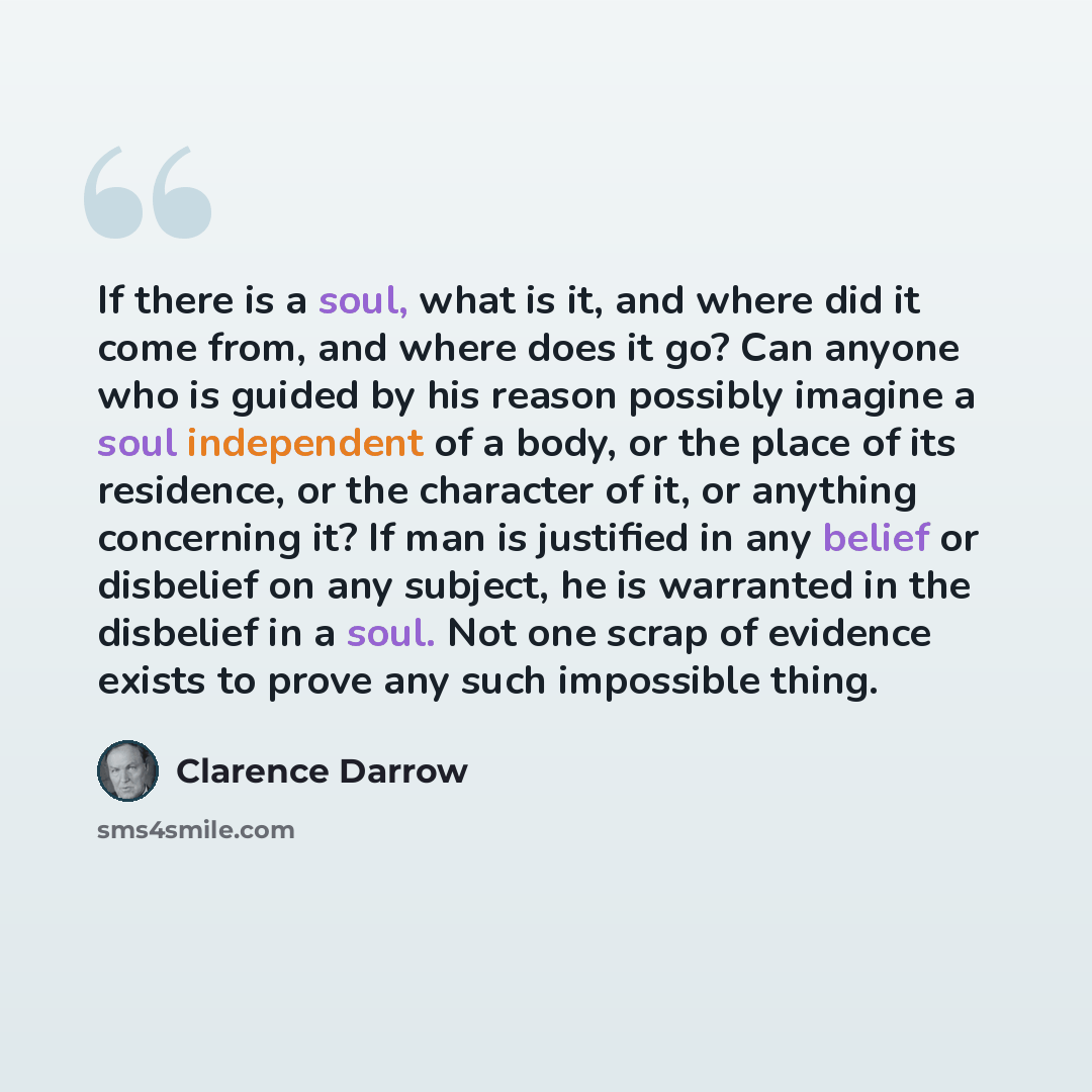 “If there is a soul, what is it, and where did it come from, and where does it go? Can anyone who is guided by his reason possibly imagine a soul independent of a body, or the place of its residence, or the character of it, or anything concerning it? If man is justified in any belief or disbelief…” quote by Clarence Darrow