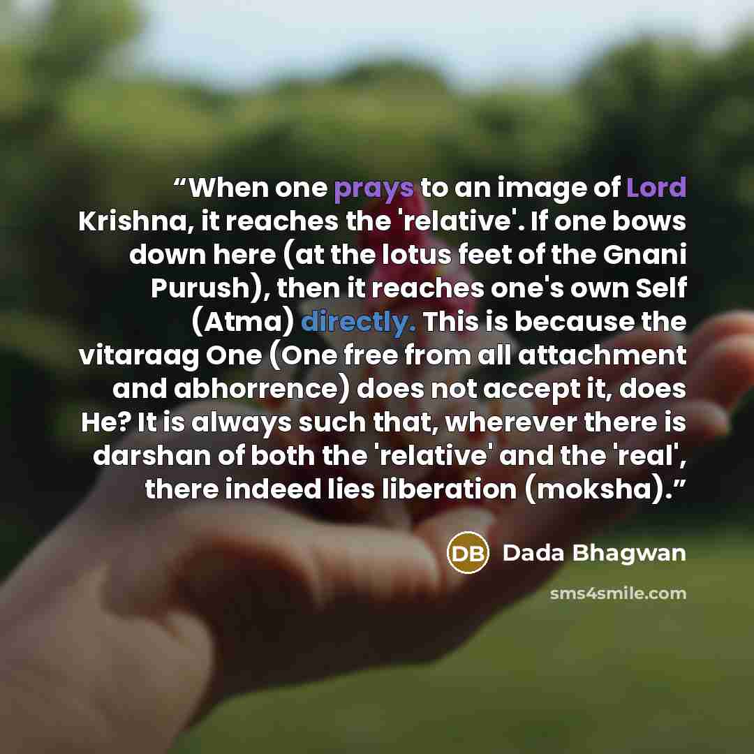 “When one prays to an image of Lord Krishna, it reaches the 'relative'. If one bows down here (at the lotus feet of the Gnani Purush), then it reaches one's own Self (Atma) directly. This is because the vitaraag One (One free from all attachment and abhorrence) does not accept it, does He? It is…” quote by Dada Bhagwan
