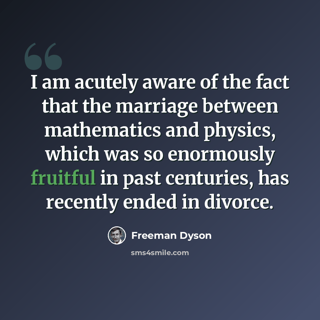 “I am acutely aware of the fact that the marriage between mathematics and physics, which was so enormously fruitful in past centuries, has recently ended in divorce.” quote by Freeman Dyson