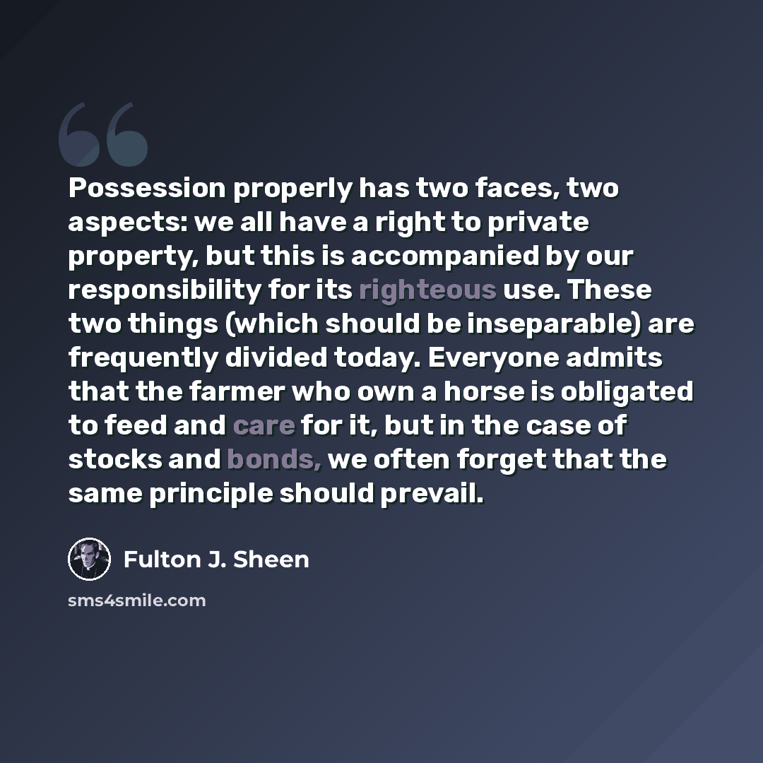 “Possession properly has two faces, two aspects: we all have a right to private property, but this is accompanied by our responsibility for its righteous use. These two things (which should be inseparable) are frequently divided today. Everyone admits that the farmer who own a horse is obligated to…” quote by Fulton J. Sheen