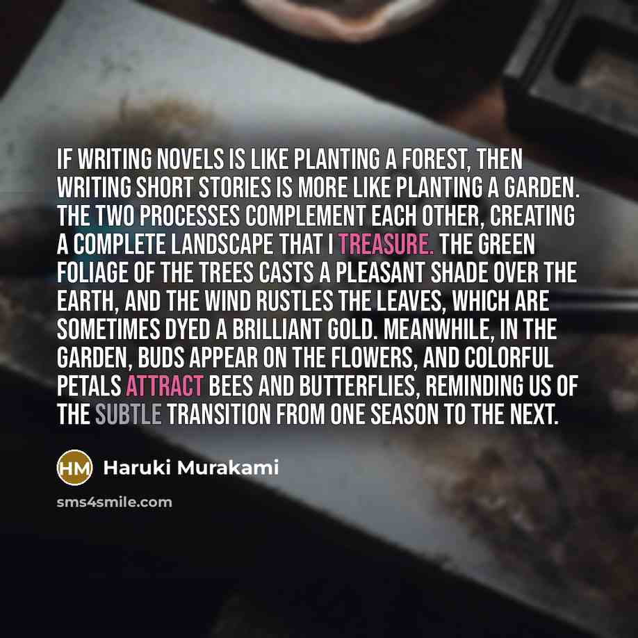 “If writing novels is like planting a forest, then writing short stories is more like planting a garden. The two processes complement each other, creating a complete landscape that I treasure. The green foliage of the trees casts a pleasant shade over the earth, and the wind rustles the leaves…” quote by Haruki Murakami