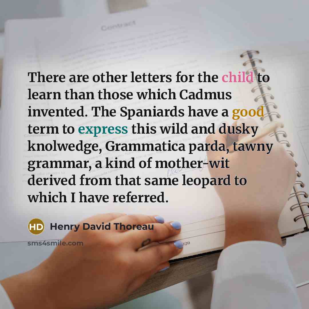 “There are other letters for the child to learn than those which Cadmus invented. The Spaniards have a good term to express this wild and dusky knolwedge, Grammatica parda, tawny grammar, a kind of mother-wit derived from that same leopard to which I have referred.” quote by Henry David Thoreau