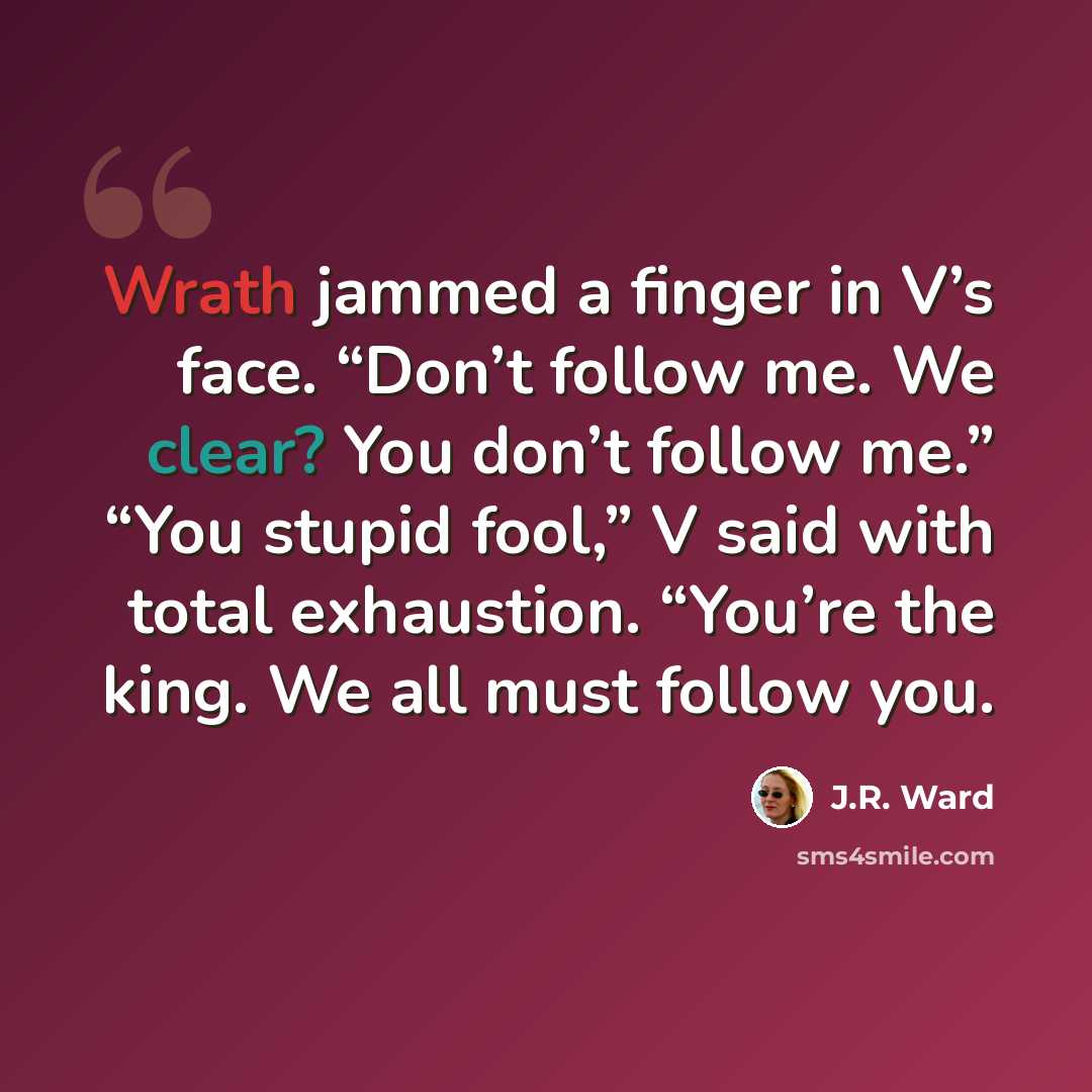 “Wrath jammed a finger in V’s face. “Don’t follow me. We clear? You don’t follow me.” “You stupid fool,” V said with total exhaustion. “You’re the king. We all must follow you.” quote by J.R. Ward
