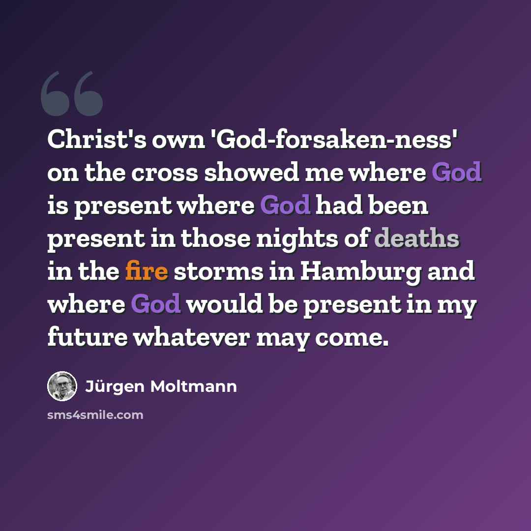“Christ's own 'God-forsaken-ness' on the cross showed me where God is present where God had been present in those nights of deaths in the fire storms in Hamburg and where God would be present in my future whatever may come.” quote by Jürgen Moltmann
