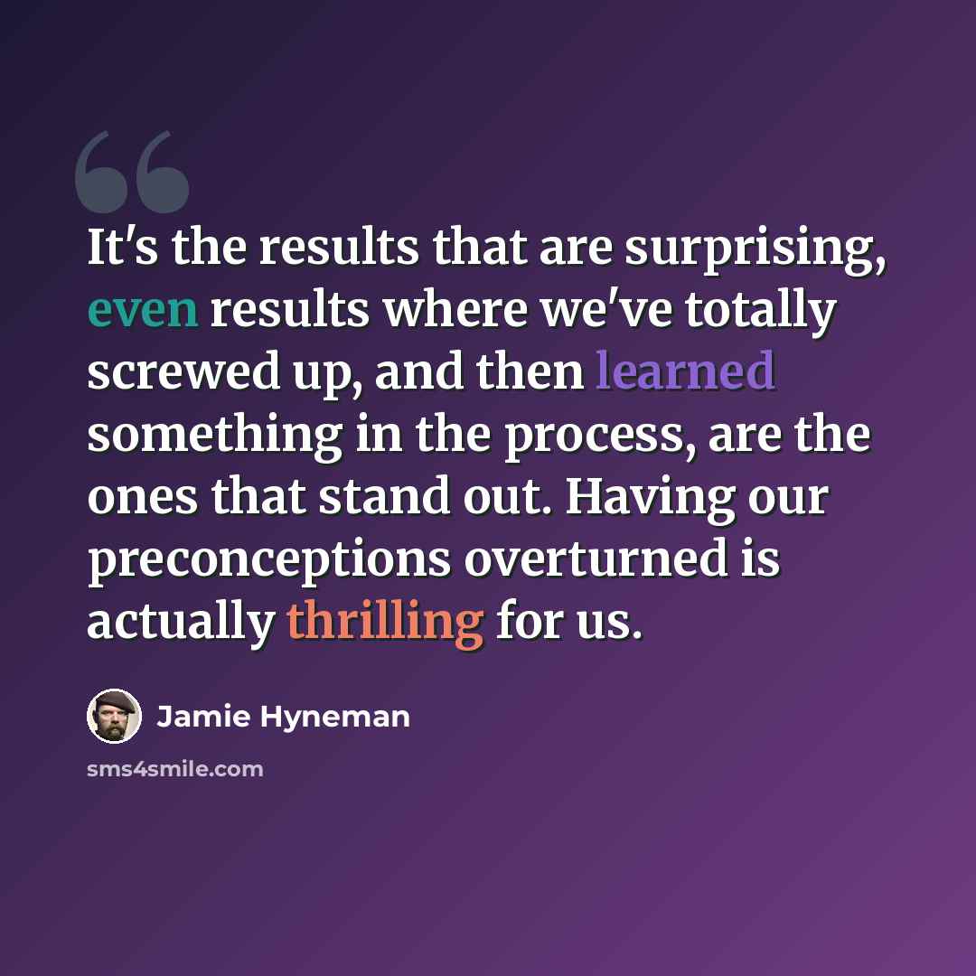 “It's the results that are surprising, even results where we've totally screwed up, and then learned something in the process, are the ones that stand out. Having our preconceptions overturned is actually thrilling for us.” quote by Jamie Hyneman