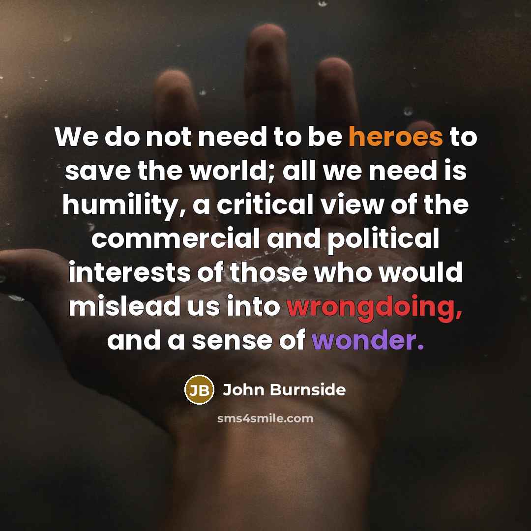 “We do not need to be heroes to save the world; all we need is humility, a critical view of the commercial and political interests of those who would mislead us into wrongdoing, and a sense of wonder.” quote by John Burnside