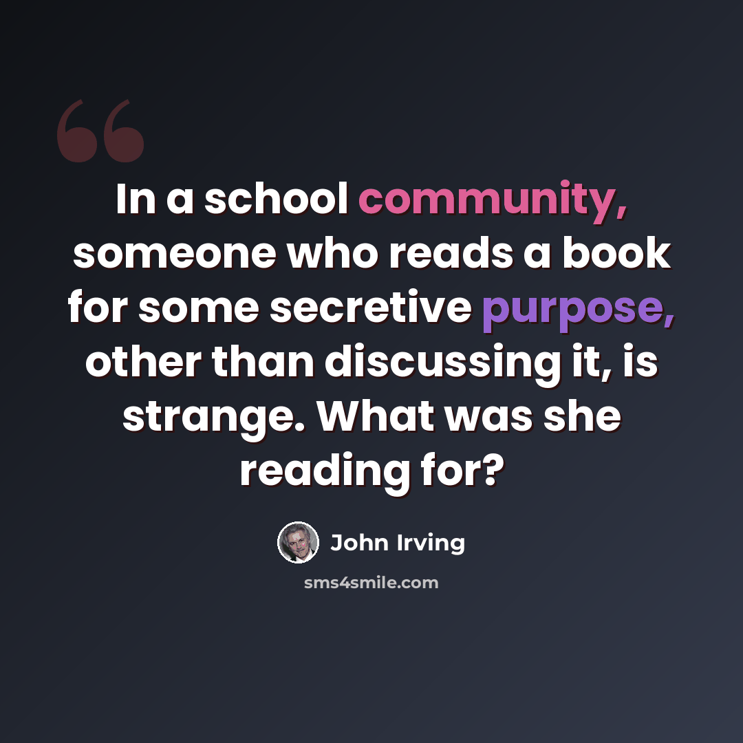 “In a school community, someone who reads a book for some secretive purpose, other than discussing it, is strange. What was she reading for?” quote by John Irving