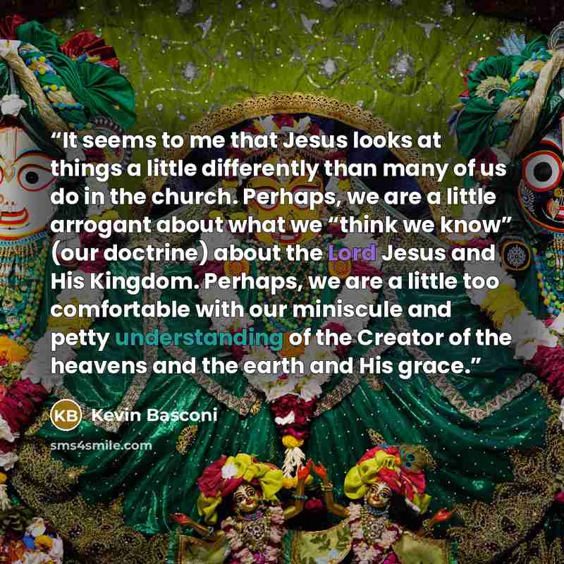 “It seems to me that Jesus looks at things a little differently than many of us do in the church. Perhaps, we are a little arrogant about what we “think we know” (our doctrine) about the Lord Jesus and His Kingdom. Perhaps, we are a little too comfortable with our miniscule and petty understanding…” quote by Kevin Basconi