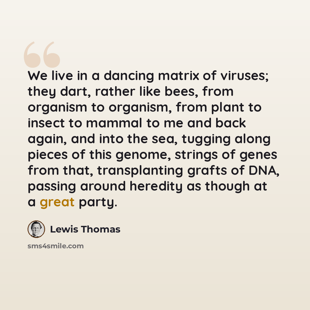 “We live in a dancing matrix of viruses; they dart, rather like bees, from organism to organism, from plant to insect to mammal to me and back again, and into the sea, tugging along pieces of this genome, strings of genes from that, transplanting grafts of DNA, passing around heredity as though at…” quote by Lewis Thomas