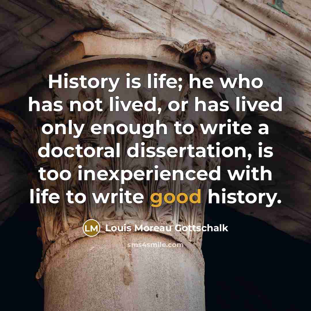 “History is life; he who has not lived, or has lived only enough to write a doctoral dissertation, is too inexperienced with life to write good history.” quote by Louis Moreau Gottschalk